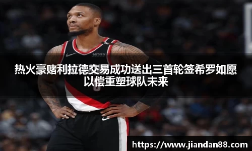 热火豪赌利拉德交易成功送出三首轮签希罗如愿以偿重塑球队未来